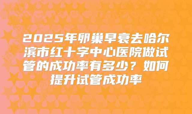 2025年卵巢早衰去哈尔滨市红十字中心医院做试管的成功率有多少?如何提升试管成功率