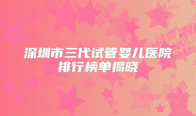 深圳市三代试管婴儿医院排行榜单揭晓