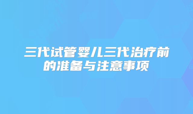 三代试管婴儿三代治疗前的准备与注意事项
