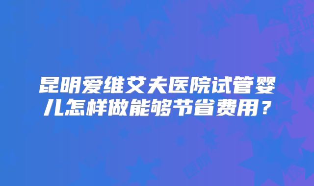 昆明爱维艾夫医院试管婴儿怎样做能够节省费用?
