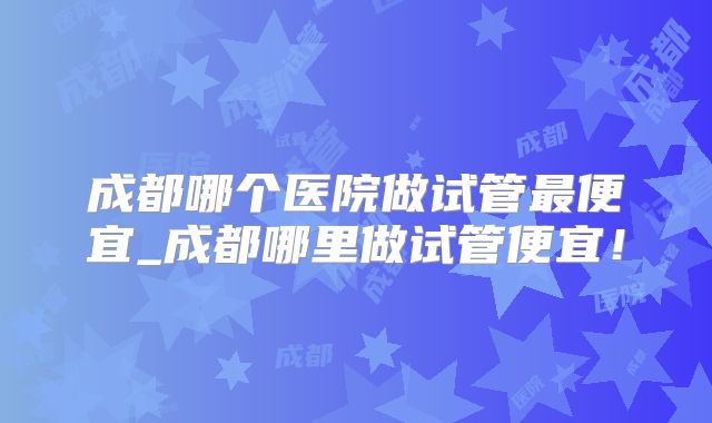 成都哪个医院做试管最便宜_成都哪里做试管便宜!