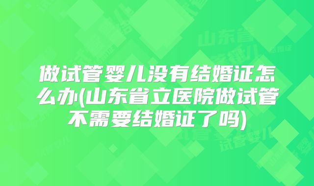 做试管婴儿没有结婚证怎么办(山东省立医院做试管不需要结婚证了吗)