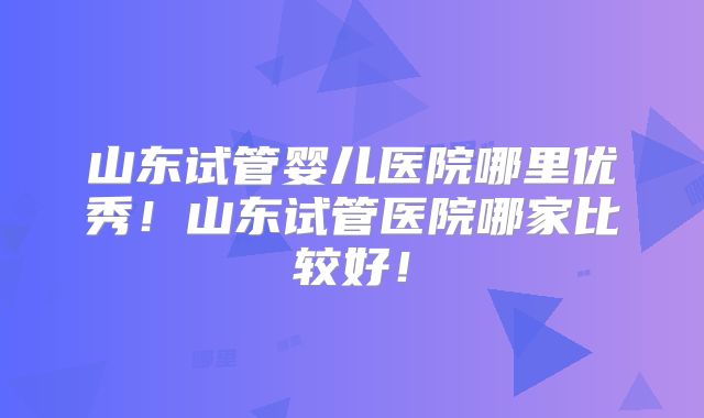 山东试管婴儿医院哪里优秀！山东试管医院哪家比较好！