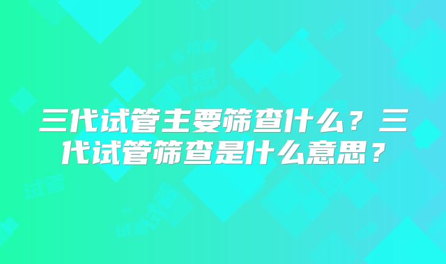 三代试管主要筛查什么？三代试管筛查是什么意思？