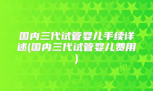 国内三代试管婴儿手续详述(国内三代试管婴儿费用)