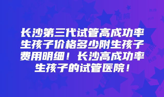长沙第三代试管高成功率生孩子价格多少附生孩子费用明细！长沙高成功率生孩子的试管医院！