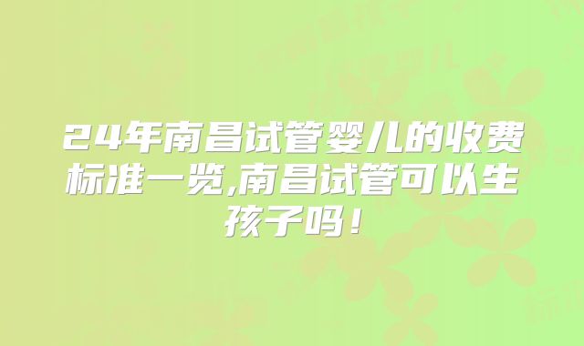 24年南昌试管婴儿的收费标准一览,南昌试管可以生孩子吗！