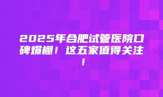 2025年合肥试管医院口碑爆棚！这五家值得关注！