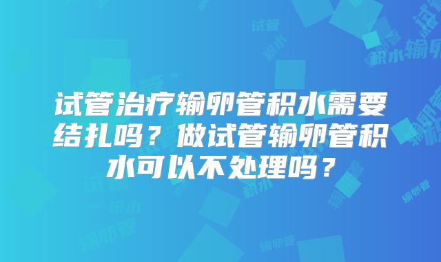 试管治疗输卵管积水需要结扎吗？做试管输卵管积水可以不处理吗？