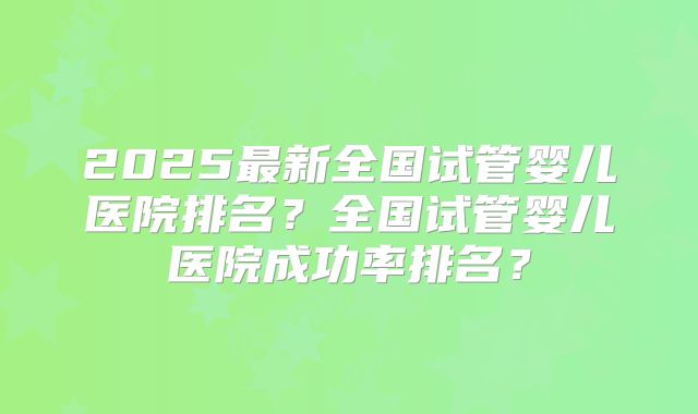 2025最新全国试管婴儿医院排名？全国试管婴儿医院成功率排名？