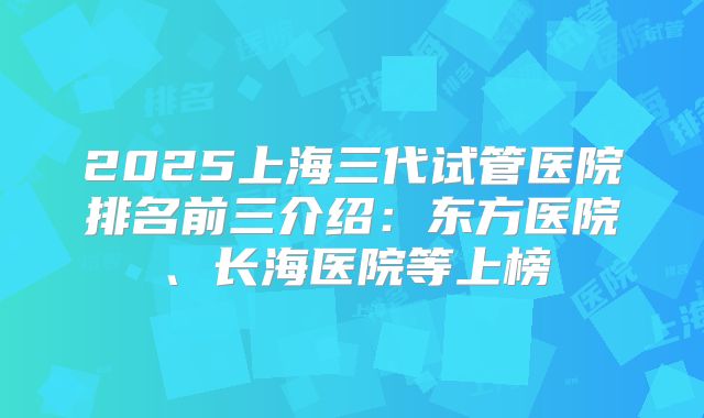 2025上海三代试管医院排名前三介绍：东方医院、长海医院等上榜