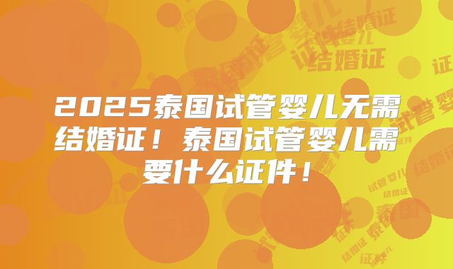 2025泰国试管婴儿无需结婚证!泰国试管婴儿需要什么证件!