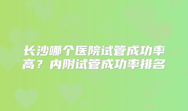 长沙哪个医院试管成功率高？内附试管成功率排名