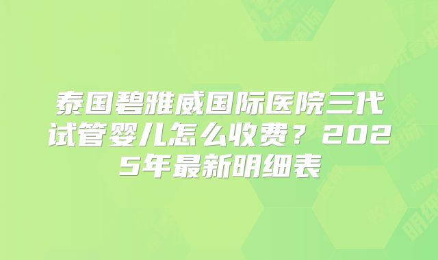 泰国碧雅威国际医院三代试管婴儿怎么收费？2025年最新明细表