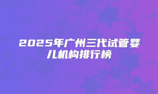 2025年广州三代试管婴儿机构排行榜