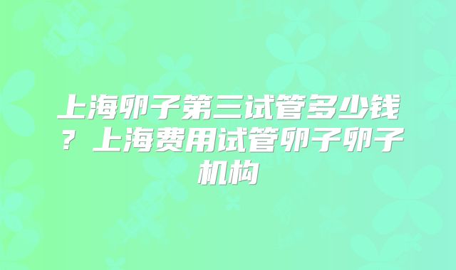 上海卵子第三试管多少钱？上海费用试管卵子卵子机构