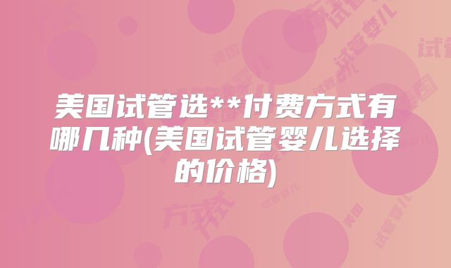 美国试管选**付费方式有哪几种(美国试管婴儿选择的价格)
