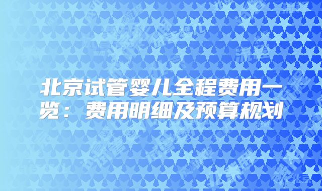 北京试管婴儿全程费用一览:费用明细及预算规划