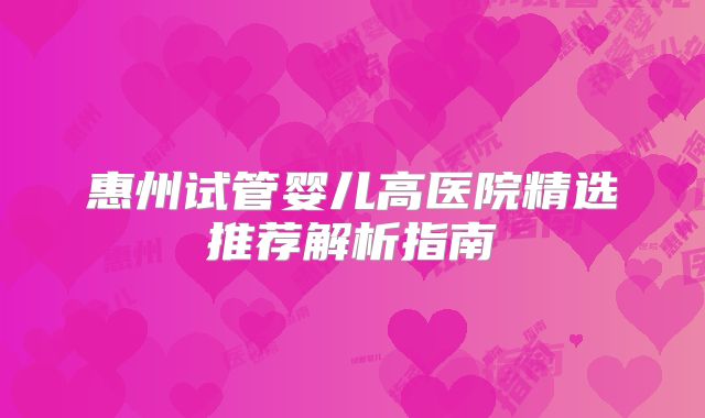 惠州试管婴儿高医院精选推荐解析指南