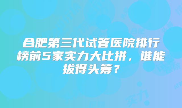 合肥第三代试管医院排行榜前5家实力大比拼，谁能拔得头筹？