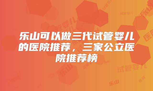 乐山可以做三代试管婴儿的医院推荐，三家公立医院推荐榜