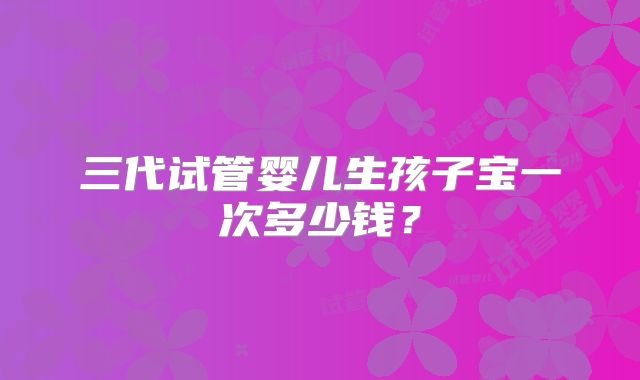 三代试管婴儿生孩子宝一次多少钱？