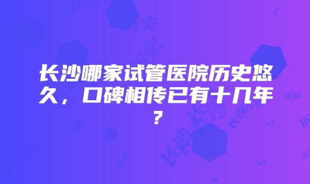 长沙哪家试管医院历史悠久，口碑相传已有十几年？