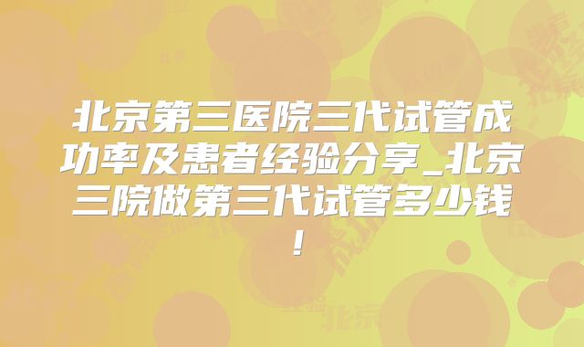 北京第三医院三代试管成功率及患者经验分享_北京三院做第三代试管多少钱！