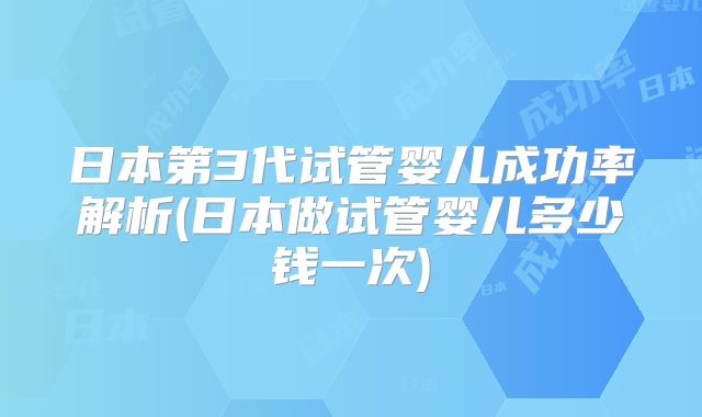 日本第3代试管婴儿成功率解析(日本做试管婴儿多少钱一次)