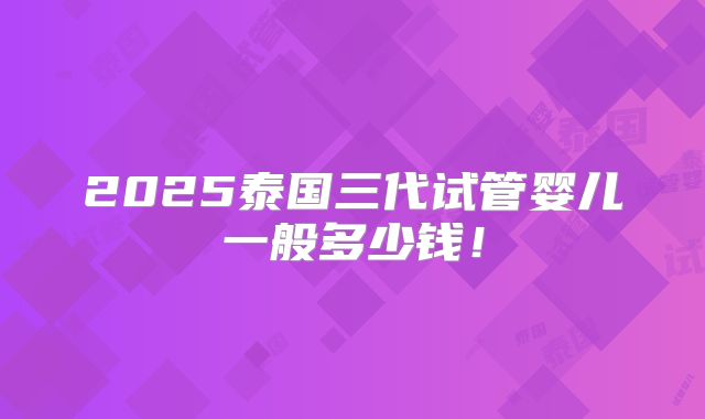2025泰国三代试管婴儿一般多少钱！