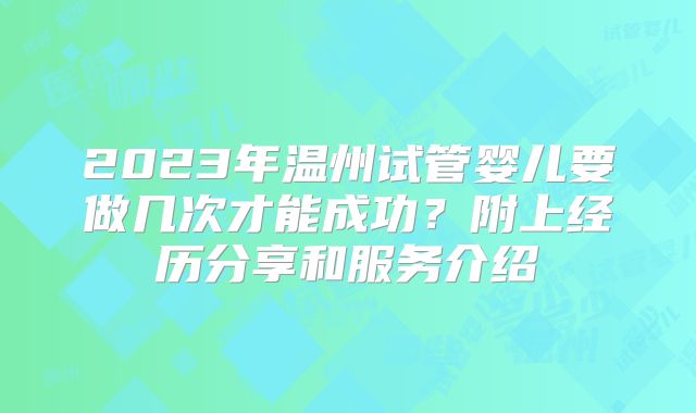 2023年温州试管婴儿要做几次才能成功?附上经历分享和服务介绍