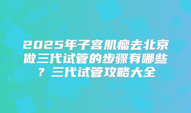 2025年子宫肌瘤去北京做三代试管的步骤有哪些?三代试管攻略大全