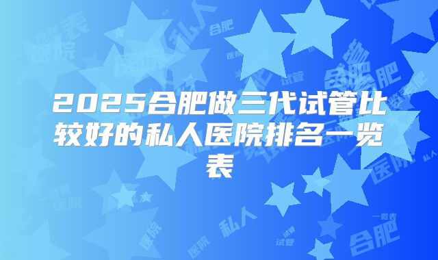 2025合肥做三代试管比较好的私人医院排名一览表