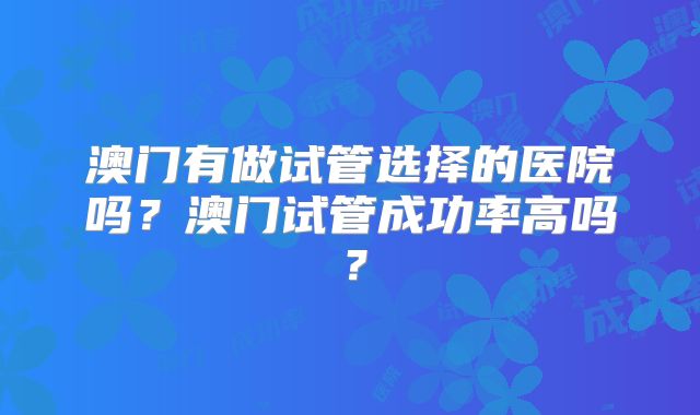 澳门有做试管选择的医院吗？澳门试管成功率高吗？
