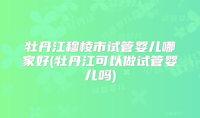 牡丹江穆棱市试管婴儿哪家好(牡丹江可以做试管婴儿吗)