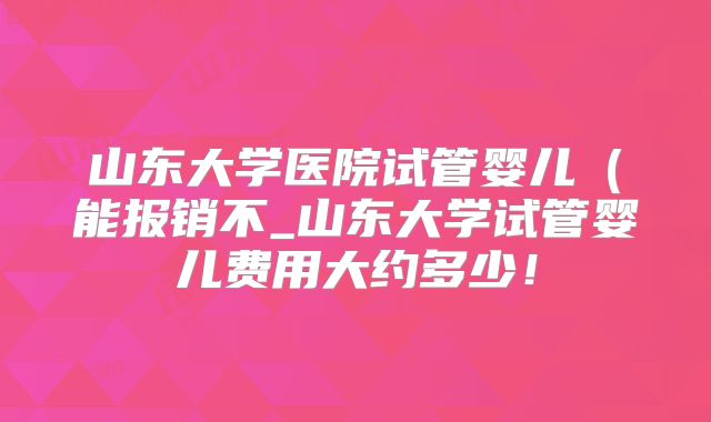 山东大学医院试管婴儿(能报销不_山东大学试管婴儿费用大约多少!