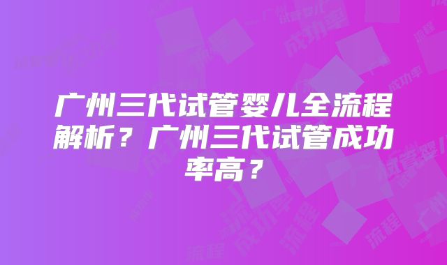 广州三代试管婴儿全流程解析？广州三代试管成功率高？