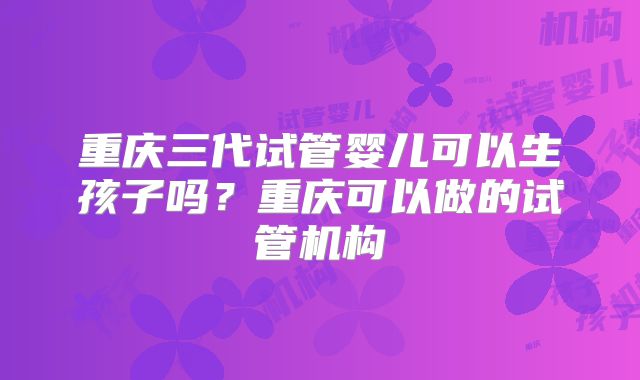 重庆三代试管婴儿可以生孩子吗?重庆可以做的试管机构