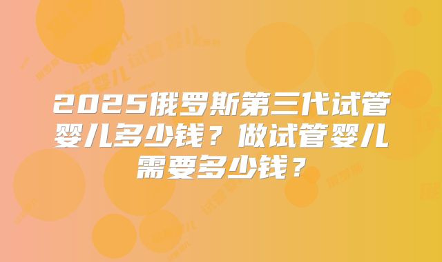 2025俄罗斯第三代试管婴儿多少钱？做试管婴儿需要多少钱？