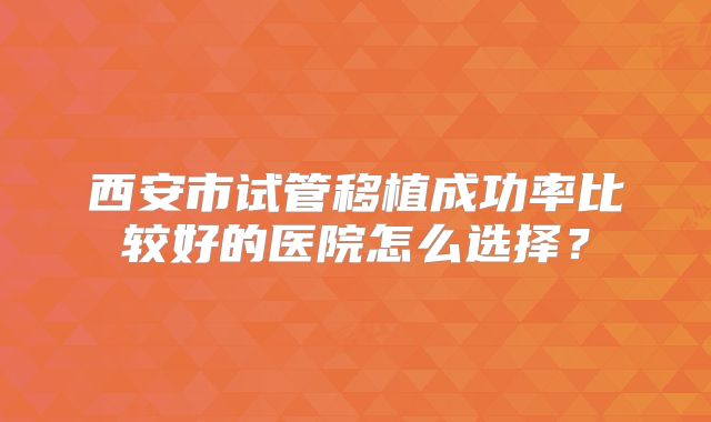 西安市试管移植成功率比较好的医院怎么选择？