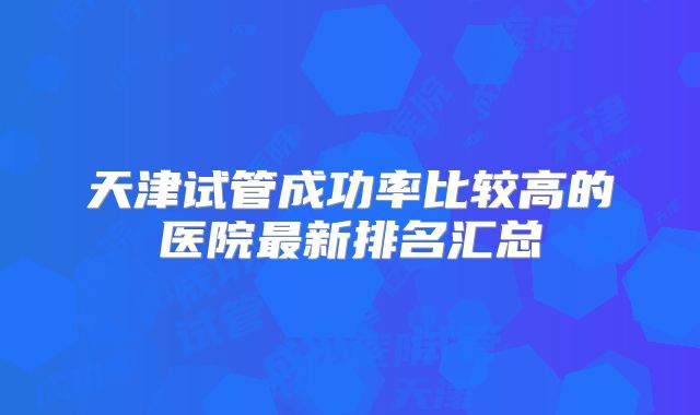 天津试管成功率比较高的医院最新排名汇总