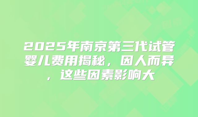 2025年南京第三代试管婴儿费用揭秘，因人而异，这些因素影响大