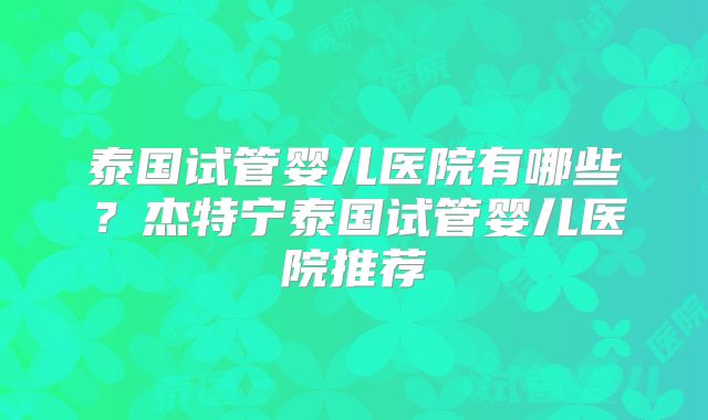 泰国试管婴儿医院有哪些？杰特宁泰国试管婴儿医院推荐