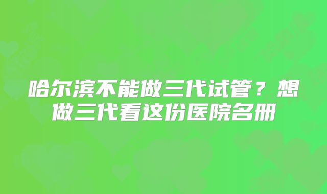 哈尔滨不能做三代试管？想做三代看这份医院名册