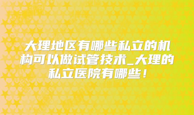 大理地区有哪些私立的机构可以做试管技术_大理的私立医院有哪些！