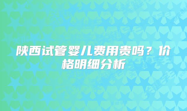 陕西试管婴儿费用贵吗？价格明细分析