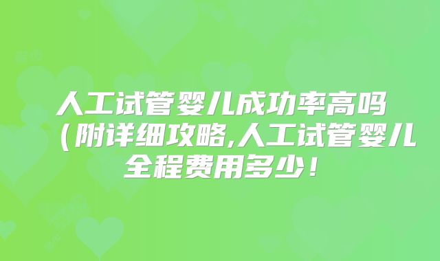 人工试管婴儿成功率高吗（附详细攻略,人工试管婴儿全程费用多少！