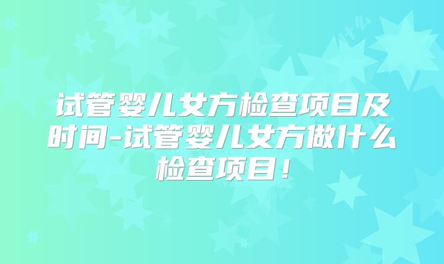试管婴儿女方检查项目及时间-试管婴儿女方做什么检查项目！