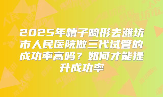 2025年精子畸形去潍坊市人民医院做三代试管的成功率高吗？如何才能提升成功率