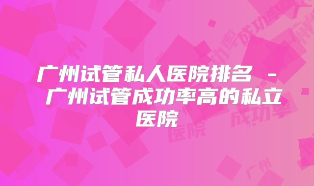 广州试管私人医院排名 - 广州试管成功率高的私立医院